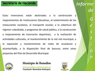 Secretaría de Hacienda 
Estas inversiones están destinadas a la construcción y 
mejoramientos de Instituciones Educativas, al sostenimiento de los 
restaurantes escolares, al transporte escolar, a la cobertura del 
régimen subsidiado, a programas de salud pública, a la construcción 
y mejoramiento de escenarios deportivos, a la realización de 
actividades culturales, al mantenimiento de la red vial municipal, a 
la reposición y mantenimiento de redes de acueducto y 
alcantarillado, a la disposición final de basuras, entre otros 
proyectos del Plan de Desarrollo Municipal. 
Municipio de Remedios 
www.remedios-antioquia.gov.co 
Facebook: Remedios Antioquia 
 