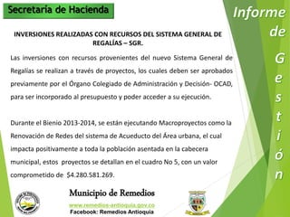 Secretaría de Hacienda 
INVERSIONES REALIZADAS CON RECURSOS DEL SISTEMA GENERAL DE 
REGALÍAS – SGR. 
Las inversiones con recursos provenientes del nuevo Sistema General de 
Regalías se realizan a través de proyectos, los cuales deben ser aprobados 
previamente por el Órgano Colegiado de Administración y Decisión- OCAD, 
para ser incorporado al presupuesto y poder acceder a su ejecución. 
Durante el Bienio 2013-2014, se están ejecutando Macroproyectos como la 
Renovación de Redes del sistema de Acueducto del Área urbana, el cual 
impacta positivamente a toda la población asentada en la cabecera 
municipal, estos proyectos se detallan en el cuadro No 5, con un valor 
comprometido de $4.280.581.269. 
Municipio de Remedios 
www.remedios-antioquia.gov.co 
Facebook: Remedios Antioquia 
 