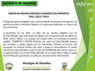 Secretaría de Hacienda 
PAGOS DE PASIVOS EXIGIBLES DURANTE LOS PERIODOS 
2012, 2013 Y 2014 
El pago de pasivos exigibles nace como producto de pasivos contingentes de 
administraciones anteriores falladas en sentencias judiciales en contra del 
Ente Territorial. 
A diciembre 31 de 2011, el valor de las deudas exigibles era de 
$7.133.548.401, este dato inicial se depuro en el transcurso de las vigencias 
2012, 2013 y 2014, y se excluyo del Cuadro No 6, el concepto de pasivo 
exigible TRAMITES Y COSTAS LEGALES, por valor de $153,120,300, porque 
los tramites y costas legales de las demandas falladas en contra del 
municipio se incluyen dentro del valor a pagar al demandante, el nuevo 
cálculo por este concepto es por la cifra de $6,980,428,101, de los cuales en 
la vigencia 2014, se cancelo $951,262,630, en los años 2013 y 2012 se pago 
$3.237.895.226, quedando un saldo por cancelar de $3,742,532,875 
Municipio de Remedios 
www.remedios-antioquia.gov.co 
Facebook: Remedios Antioquia 
 