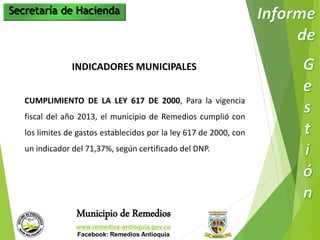 Secretaría de Hacienda 
INDICADORES MUNICIPALES 
CUMPLIMIENTO DE LA LEY 617 DE 2000, Para la vigencia 
fiscal del año 2013, el municipio de Remedios cumplió con 
los limites de gastos establecidos por la ley 617 de 2000, con 
un indicador del 71,37%, según certificado del DNP. 
Municipio de Remedios 
www.remedios-antioquia.gov.co 
Facebook: Remedios Antioquia 
 