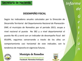 Secretaría de Hacienda 
DESEMPEÑO FISCAL 
Según los indicadores anuales calculados por la Dirección de 
Desarrollo Territorial del Departamento Nacional de Planeación- 
DNP, el municipio de Remedios por el periodo 2013, ocupo a 
nivel nacional el puesto No 382 y a nivel departamental el 
puesto No 45 y cerró con un indicador de desempeño fiscal del 
69,69%, seguimos conservando a través de los años un 
comportamiento casi horizontal de este indicador, con la 
tendencia de mejorarlo en vigencias futuras. 
Municipio de Remedios 
www.remedios-antioquia.gov.co 
Facebook: Remedios Antioquia 
 