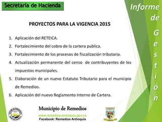 Secretaría de Hacienda 
PROYECTOS PARA LA VIGENCIA 2015 
1. Aplicación del RETEICA. 
2. Fortalecimiento del cobro de la cartera publica. 
3. Fortalecimiento de los procesos de fiscalización tributaria. 
4. Actualización permanente del censo de contribuyentes de los 
impuestos municipales. 
5. Elaboración de un nuevo Estatuto Tributario para el municipio 
de Remedios. 
6. Aplicación del nuevo Reglamento Interno de Cartera. 
Municipio de Remedios 
www.remedios-antioquia.gov.co 
Facebook: Remedios Antioquia 
 