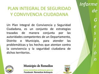 PLAN INTEGRAL DE SEGURIDAD 
Y CONVIVENCIA CIUDADANA 
Un Plan Integral de Convivencia y Seguridad 
Ciudadana, es un conjunto de estrategias 
trazadas de manera conjunta por las 
autoridades competentes de un Departamento, 
Distrito o Municipio, para atender las 
problemáticas y los hechos que atentan contra 
la convivencia y la seguridad ciudadana de 
dichos territorios. 
Municipio de Remedios 
www.remedios-antioquia.gov.co 
Facebook: Remedios Antioquia 
 