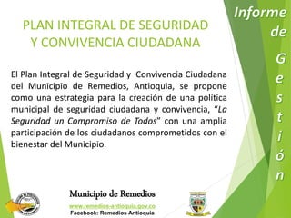 PLAN INTEGRAL DE SEGURIDAD 
Y CONVIVENCIA CIUDADANA 
El Plan Integral de Seguridad y Convivencia Ciudadana 
del Municipio de Remedios, Antioquia, se propone 
como una estrategia para la creación de una política 
municipal de seguridad ciudadana y convivencia, “La 
Seguridad un Compromiso de Todos” con una amplia 
participación de los ciudadanos comprometidos con el 
bienestar del Municipio. 
Municipio de Remedios 
www.remedios-antioquia.gov.co 
Facebook: Remedios Antioquia 
 
