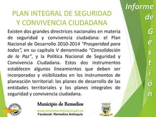PLAN INTEGRAL DE SEGURIDAD 
Y CONVIVENCIA CIUDADANA 
Existen dos grandes directrices nacionales en materia 
de seguridad y convivencia ciudadana: el Plan 
Nacional de Desarrollo 2010-2014 “Prosperidad para 
todos”, en su capítulo V denominado “Consolidación 
de la Paz”, y la Política Nacional de Seguridad y 
Convivencia Ciudadana. Estos dos instrumentos 
establecen algunos lineamientos que deben ser 
incorporados y visibilizados en los instrumentos de 
planeación territorial: los planes de desarrollo de las 
entidades territoriales y los planes integrales de 
seguridad y convivencia ciudadana. 
Municipio de Remedios 
www.remedios-antioquia.gov.co 
Facebook: Remedios Antioquia 
 