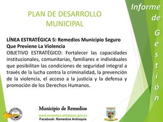 PLAN DE DESARROLLO 
MUNICIPAL 
LÍNEA ESTRATÉGICA 5: Remedios Municipio Seguro 
Que Previene La Violencia 
OBJETIVO ESTRATÉGICO: Fortalecer las capacidades 
institucionales, comunitarias, familiares e individuales 
que posibilitan las condiciones de seguridad integral a 
través de la lucha contra la criminalidad, la prevención 
de la violencia, el acceso a la justicia y la defensa y 
promoción de los Derechos Humanos. 
Municipio de Remedios 
www.remedios-antioquia.gov.co 
Facebook: Remedios Antioquia 
 