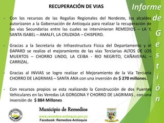 RECUPERACIÓN DE VIAS 
- Con los recursos de las Regalías Regionales del Nordeste, los alcaldes 
autorizaron a la Gobernación de Antioquia para realizar la recuperación de 
las vías Secundarias entre las cuales se intervinieron REMEDIOS – LA Y, 
SANTA ISABEL – AMALFI, LA CRUZADA – CHISPERO. 
- Gracias a la Secretaria de Infraestructura Física del Departamento y el 
DAPARD se realizo el mejoramiento de las vías Terciarias ALTOS DE LOS 
MUERTOS – CHORRO LINDO, LA CEIBA - RIO NEGRITO, CAÑAVERAL – 
CARRIZAL. 
- Gracias al INVIAS se logro realizar el Mejoramiento de la Vía Terciaria 
CHORRO DE LAGRIMAS – SANTA ANA con una inversión de $ 270 millones. 
- Con recursos propios se esta realizando la Construcción de dos Puentes 
Vehiculares en las Veredas LA GORGONA Y CHORRO DE LAGRIMAS , con una 
inversión de $ 884 Millones 
Municipio de Remedios 
www.remedios-antioquia.gov.co 
Facebook: Remedios Antioquia 
 