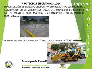 PROYECTOS EJECUTADOS 2014 
• CONSTRUCCIÓN DE PLACA POLIDEPORTIVA CON GRADERÌA, CERRAMIENTO E 
ILUMINACIÒN EN LA VEREDA LOS LAGOS DEL MUNICIPIO DE REMEDIOS, 
INCLUYE MANO DE OBRA, MATERIALES Y TRANSPORTE, POR UN VALOR DE 
$329 millones 
• COMPRA DE RETROEXCAVADORA - CARGADORA “PAJARITA” $ 267 Millones 
Municipio de Remedios 
www.remedios-antioquia.gov.co 
Facebook: Remedios Antioquia 
 