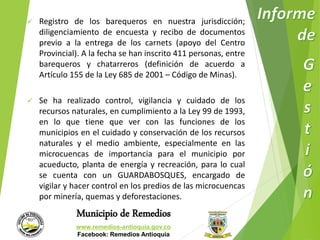  Registro de los barequeros en nuestra jurisdicción; 
diligenciamiento de encuesta y recibo de documentos 
previo a la entrega de los carnets (apoyo del Centro 
Provincial). A la fecha se han inscrito 411 personas, entre 
barequeros y chatarreros (definición de acuerdo a 
Artículo 155 de la Ley 685 de 2001 – Código de Minas). 
 Se ha realizado control, vigilancia y cuidado de los 
recursos naturales, en cumplimiento a la Ley 99 de 1993, 
en lo que tiene que ver con las funciones de los 
municipios en el cuidado y conservación de los recursos 
naturales y el medio ambiente, especialmente en las 
microcuencas de importancia para el municipio por 
acueducto, planta de energía y recreación, para lo cual 
se cuenta con un GUARDABOSQUES, encargado de 
vigilar y hacer control en los predios de las microcuencas 
por minería, quemas y deforestaciones. 
Municipio de Remedios 
www.remedios-antioquia.gov.co 
Facebook: Remedios Antioquia 
 