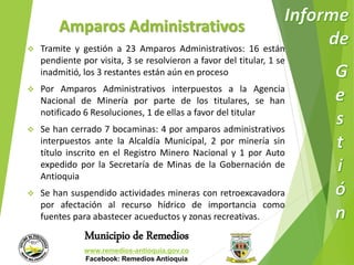 Amparos Administrativos 
 Tramite y gestión a 23 Amparos Administrativos: 16 están 
pendiente por visita, 3 se resolvieron a favor del titular, 1 se 
inadmitió, los 3 restantes están aún en proceso 
 Por Amparos Administrativos interpuestos a la Agencia 
Nacional de Minería por parte de los titulares, se han 
notificado 6 Resoluciones, 1 de ellas a favor del titular 
 Se han cerrado 7 bocaminas: 4 por amparos administrativos 
interpuestos ante la Alcaldía Municipal, 2 por minería sin 
título inscrito en el Registro Minero Nacional y 1 por Auto 
expedido por la Secretaría de Minas de la Gobernación de 
Antioquia 
 Se han suspendido actividades mineras con retroexcavadora 
por afectación al recurso hídrico de importancia como 
fuentes para abastecer acueductos y zonas recreativas. 
Municipio de Remedios 
www.remedios-antioquia.gov.co 
Facebook: Remedios Antioquia 
 