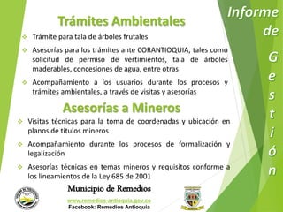 Trámites Ambientales 
 Trámite para tala de árboles frutales 
 Asesorías para los trámites ante CORANTIOQUIA, tales como 
solicitud de permiso de vertimientos, tala de árboles 
maderables, concesiones de agua, entre otras 
 Acompañamiento a los usuarios durante los procesos y 
trámites ambientales, a través de visitas y asesorías 
Asesorías a Mineros 
 Visitas técnicas para la toma de coordenadas y ubicación en 
planos de títulos mineros 
 Acompañamiento durante los procesos de formalización y 
Municipio de Remedios 
www.remedios-antioquia.gov.co 
Facebook: Remedios Antioquia 
legalización 
 Asesorías técnicas en temas mineros y requisitos conforme a 
los lineamientos de la Ley 685 de 2001 
 
