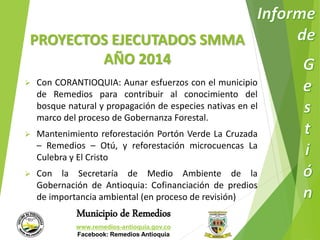 PROYECTOS EJECUTADOS SMMA 
AÑO 2014 
 Con CORANTIOQUIA: Aunar esfuerzos con el municipio 
de Remedios para contribuir al conocimiento del 
bosque natural y propagación de especies nativas en el 
marco del proceso de Gobernanza Forestal. 
 Mantenimiento reforestación Portón Verde La Cruzada 
– Remedios – Otú, y reforestación microcuencas La 
Culebra y El Cristo 
 Con la Secretaría de Medio Ambiente de la 
Gobernación de Antioquia: Cofinanciación de predios 
de importancia ambiental (en proceso de revisión) 
Municipio de Remedios 
www.remedios-antioquia.gov.co 
Facebook: Remedios Antioquia 
 