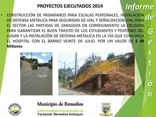 PROYECTOS EJECUTADOS 2014 
• CONSTRUCCIÓN DE PASAMANOS PARA ESCALAS PEATONALES, INSTALACIÓN 
DE DEFENSA METALICA PARA SEGURIDAD DE VÍAL Y SEÑALIZACION VIAL PARA 
EL SECTOR LAS PARTIDAS DE ZARAGOZA EN CORREGIMIENTO LA CRUZADA 
PARA GARANTIZAR EL BUEN TRASITO DE LOS ESTUDIANTES Y PEATONES DEL 
LUGAR Y LA INSTALACIÒN DE DEFENSA METALICA EN LA VÍA QUE COMUNICA 
EL HOSPITAL CON EL BARRIO VEINTE DE JULIO. POR UN VALOR DE $ 48 
Millones 
Municipio de Remedios 
www.remedios-antioquia.gov.co 
Facebook: Remedios Antioquia 
 