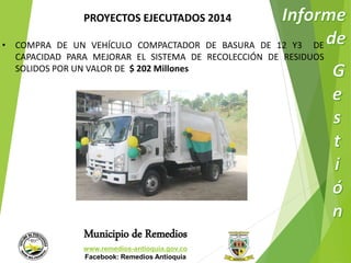 PROYECTOS EJECUTADOS 2014 
• COMPRA DE UN VEHÍCULO COMPACTADOR DE BASURA DE 12 Y3 DE 
CAPACIDAD PARA MEJORAR EL SISTEMA DE RECOLECCIÓN DE RESIDUOS 
SOLIDOS POR UN VALOR DE $ 202 Millones 
Municipio de Remedios 
www.remedios-antioquia.gov.co 
Facebook: Remedios Antioquia 
 