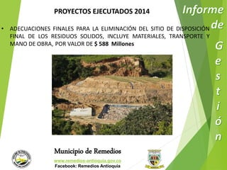 PROYECTOS EJECUTADOS 2014 
• ADECUACIONES FINALES PARA LA ELIMINACIÓN DEL SITIO DE DISPOSICIÓN 
FINAL DE LOS RESIDUOS SOLIDOS, INCLUYE MATERIALES, TRANSPORTE Y 
MANO DE OBRA, POR VALOR DE $ 588 Millones 
Municipio de Remedios 
www.remedios-antioquia.gov.co 
Facebook: Remedios Antioquia 
 