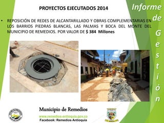 PROYECTOS EJECUTADOS 2014 
• REPOSICIÓN DE REDES DE ALCANTARILLADO Y OBRAS COMPLEMENTARIAS EN 
LOS BARRIOS PIEDRAS BLANCAS, LAS PALMAS Y BOCA DEL MONTE DEL 
MUNICIPIO DE REMEDIOS. POR VALOR DE $ 384 Millones 
Municipio de Remedios 
www.remedios-antioquia.gov.co 
Facebook: Remedios Antioquia 
 
