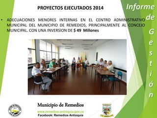 PROYECTOS EJECUTADOS 2014 
• ADECUACIONES MENORES INTERNAS EN EL CENTRO ADMINISTRATIVO 
MUNICIPAL DEL MUNICIPIO DE REMEDIOS, PRINCIPALMENTE AL CONCEJO 
MUNICIPAL. CON UNA INVERSION DE $ 49 Millones 
Municipio de Remedios 
www.remedios-antioquia.gov.co 
Facebook: Remedios Antioquia 
 