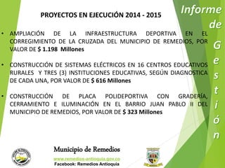 PROYECTOS EN EJECUCIÓN 2014 - 2015 
• AMPLIACIÓN DE LA INFRAESTRUCTURA DEPORTIVA EN EL 
CORREGIMIENTO DE LA CRUZADA DEL MUNICIPIO DE REMEDIOS, POR 
VALOR DE $ 1.198 Millones 
• CONSTRUCCIÓN DE SISTEMAS ELÉCTRICOS EN 16 CENTROS EDUCATIVOS 
RURALES Y TRES (3) INSTITUCIONES EDUCATIVAS, SEGÚN DIAGNOSTICA 
DE CADA UNA, POR VALOR DE $ 616 Millones 
• CONSTRUCCIÓN DE PLACA POLIDEPORTIVA CON GRADERÍA, 
CERRAMIENTO E ILUMINACIÓN EN EL BARRIO JUAN PABLO II DEL 
MUNICIPIO DE REMEDIOS, POR VALOR DE $ 323 Millones 
Municipio de Remedios 
www.remedios-antioquia.gov.co 
Facebook: Remedios Antioquia 
 