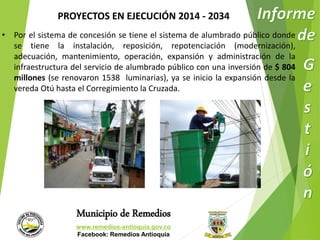 PROYECTOS EN EJECUCIÓN 2014 - 2034 
• Por el sistema de concesión se tiene el sistema de alumbrado público donde 
se tiene la instalación, reposición, repotenciación (modernización), 
adecuación, mantenimiento, operación, expansión y administración de la 
infraestructura del servicio de alumbrado público con una inversión de $ 804 
millones (se renovaron 1538 luminarias), ya se inicio la expansión desde la 
vereda Otú hasta el Corregimiento la Cruzada. 
Municipio de Remedios 
www.remedios-antioquia.gov.co 
Facebook: Remedios Antioquia 
 