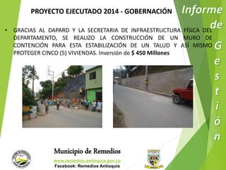 PROYECTO EJECUTADO 2014 - GOBERNACIÓN 
• GRACIAS AL DAPARD Y LA SECRETARIA DE INFRAESTRUCTURA FÍSICA DEL 
DEPARTAMENTO, SE REALIZO LA CONSTRUCCIÓN DE UN MURO DE 
CONTENCIÓN PARA ESTA ESTABILIZACIÓN DE UN TALUD Y ASÍ MISMO 
PROTEGER CINCO (5) VIVIENDAS. Inversión de $ 450 Millones 
Municipio de Remedios 
www.remedios-antioquia.gov.co 
Facebook: Remedios Antioquia 
 