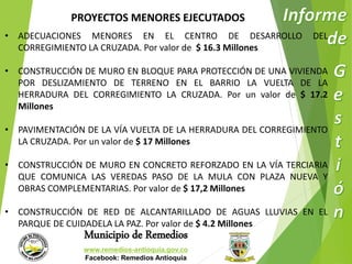PROYECTOS MENORES EJECUTADOS 
• ADECUACIONES MENORES EN EL CENTRO DE DESARROLLO DEL 
CORREGIMIENTO LA CRUZADA. Por valor de $ 16.3 Millones 
• CONSTRUCCIÓN DE MURO EN BLOQUE PARA PROTECCIÓN DE UNA VIVIENDA 
POR DESLIZAMIENTO DE TERRENO EN EL BARRIO LA VUELTA DE LA 
HERRADURA DEL CORREGIMIENTO LA CRUZADA. Por un valor de $ 17.2 
Millones 
• PAVIMENTACIÓN DE LA VÍA VUELTA DE LA HERRADURA DEL CORREGIMIENTO 
LA CRUZADA. Por un valor de $ 17 Millones 
• CONSTRUCCIÓN DE MURO EN CONCRETO REFORZADO EN LA VÍA TERCIARIA 
QUE COMUNICA LAS VEREDAS PASO DE LA MULA CON PLAZA NUEVA Y 
OBRAS COMPLEMENTARIAS. Por valor de $ 17,2 Millones 
• CONSTRUCCIÓN DE RED DE ALCANTARILLADO DE AGUAS LLUVIAS EN EL 
PARQUE DE CUIDADELA LA PAZ. Por valor de $ 4.2 Millones 
Municipio de Remedios 
www.remedios-antioquia.gov.co 
Facebook: Remedios Antioquia 
 