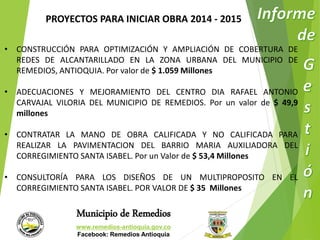PROYECTOS PARA INICIAR OBRA 2014 - 2015 
• CONSTRUCCIÓN PARA OPTIMIZACIÓN Y AMPLIACIÓN DE COBERTURA DE 
REDES DE ALCANTARILLADO EN LA ZONA URBANA DEL MUNICIPIO DE 
REMEDIOS, ANTIOQUIA. Por valor de $ 1.059 Millones 
• ADECUACIONES Y MEJORAMIENTO DEL CENTRO DIA RAFAEL ANTONIO 
CARVAJAL VILORIA DEL MUNICIPIO DE REMEDIOS. Por un valor de $ 49,9 
millones 
• CONTRATAR LA MANO DE OBRA CALIFICADA Y NO CALIFICADA PARA 
REALIZAR LA PAVIMENTACION DEL BARRIO MARIA AUXILIADORA DEL 
CORREGIMIENTO SANTA ISABEL. Por un Valor de $ 53,4 Millones 
• CONSULTORÍA PARA LOS DISEÑOS DE UN MULTIPROPOSITO EN EL 
CORREGIMIENTO SANTA ISABEL. POR VALOR DE $ 35 Millones 
Municipio de Remedios 
www.remedios-antioquia.gov.co 
Facebook: Remedios Antioquia 
 
