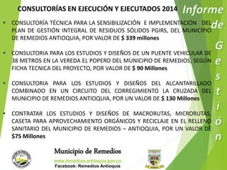 CONSULTORÍAS EN EJECUCIÓN Y EJECUTADOS 2014 
• CONSULTORÍA TÉCNICA PARA LA SENSIBILIZACIÓN E IMPLEMENTACIÓN DEL 
PLAN DE GESTIÓN INTEGRAL DE RESIDUOS SÓLIDOS PGIRS, DEL MUNICIPIO 
DE REMEDIOS ANTIOQUIA, POR VALOR DE $ 339 millones 
• CONSULTORIA PARA LOS ESTUDIOS Y DISEÑOS DE UN PUENTE VEHICULAR DE 
38 METROS EN LA VEREDA EL POPERO DEL MUNICIPIO DE REMEDIOS, SEGÚN 
FICHA TECNICA DEL PROYECTO, POR VALOR DE $ 90 Millones 
• CONSULTORIA PARA LOS ESTUDIOS Y DISEÑOS DEL ALCANTARILLADO 
COMBINADO EN UN CIRCUITO DEL CORREGIMIENTO LA CRUZADA DEL 
MUNICIPIO DE REMEDIOS ANTIOQUIA, POR UN VALOR DE $ 130 Millones 
• CONTRATAR LOS ESTUDIOS Y DISEÑOS DE MACRORUTAS, MICRORUTAS, 
CASETA PARA APROVECHAMIENTO ORGÁNICOS Y RECICLAJE EN EL RELLENO 
SANITARIO DEL MUNICIPIO DE REMEDIOS – ANTIOQUIA, POR UN VALOR DE 
$75 Millones 
Municipio de Remedios 
www.remedios-antioquia.gov.co 
Facebook: Remedios Antioquia 
 