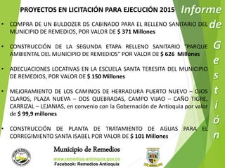 PROYECTOS EN LICITACIÓN PARA EJECUCIÓN 2015 
• COMPRA DE UN BULDOZER D5 CABINADO PARA EL RELLENO SANITARIO DEL 
MUNICIPIO DE REMEDIOS, POR VALOR DE $ 371 Millones 
• CONSTRUCCIÓN DE LA SEGUNDA ETAPA RELLENO SANITARIO "PARQUE 
AMBIENTAL DEL MUNICIPIO DE REMEDIOS“ POR VALOR DE $ 626 Millones 
• ADECUACIONES LOCATIVAS EN LA ESCUELA SANTA TERESITA DEL MUNICIPIO 
DE REMEDIOS, POR VALOR DE $ 150 Millones 
• MEJORAMIENTO DE LOS CAMINOS DE HERRADURA PUERTO NUEVO – OJOS 
CLAROS, PLAZA NUEVA – DOS QUEBRADAS, CAMPO VIJAO – CAÑO TIGRE, 
CARRIZAL – LEJANIAS, en convenio con la Gobernación de Antioquia por valor 
de $ 99,9 millones 
• CONSTRUCCIÓN DE PLANTA DE TRATAMIENTO DE AGUAS PARA EL 
CORREGIMIENTO SANTA ISABEL POR VALOR DE $ 101 Millones 
Municipio de Remedios 
www.remedios-antioquia.gov.co 
Facebook: Remedios Antioquia 
 