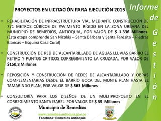 PROYECTOS EN LICITACIÓN PARA EJECUCIÓN 2015 
• REHABILITACIÓN DE INFRAESTRUCTURA VIAL MEDIANTE CONSTRUCCIÓN DE 
771 METROS CÚBICOS DE PAVIMENTO RÍGIDO EN LA ZONA URBANA DEL 
MUNICIPIO DE REMEDIOS, ANTIOQUIA, POR VALOR DE $ 1.336 Millones. 
(Esta etapa comprende San Nicolás – Santa Bárbara y Santa Teresita – Piedras 
Blancas – Esquina Casa Cural) 
• CONSTRUCCIÓN DE RED DE ALCANTARILLADO DE AGUAS LLUVIAS BARRIO EL 
RETIRO Y PUNTOS CRITICOS CORREGIMIENTO LA CRUZADA. POR VALOR DE 
$150,8 Millones 
• REPOSICIÓN Y CONSTRUCCIÓN DE REDES DE ALCANTARILLADO Y OBRAS 
COMPLEMENTARIAS DESDE EL BARRIO BOCA DEL MONTE PLAN HASTA EL 
TAMARINDO PLAN, POR VALOR DE $ 563 Millones 
• CONSULTORÍA PARA LOS DISEÑOS DE UN MULTIPROPOSITO EN EL 
CORREGIMIENTO SANTA ISABEL. POR VALOR DE $ 35 Millones 
Municipio de Remedios 
www.remedios-antioquia.gov.co 
Facebook: Remedios Antioquia 
 