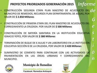 PROYECTOS PRIORIZADOS GOBERNACIÓN 2015 
• CONSTRUCCIÓN SEGUNDA ETAPA PLAN MAESTRO DE ACUEDUCTO DEL 
MUNICIPIO DE REMEDIOS, RECURSOS PLAN DEPARTAMENTAL DE AGUAS, POR 
VALOR DE $ 2.850 Millones 
• CONSTRUCCIÓN DE PRIMERA ETAPA DEL PLAN MAESTRO DE ACUEDUCTO DEL 
CORREGIMIENTO LA CRUZADA. POR VALOR DE $ 500 Millones 
• CONSTRUCCIÓN DE BATERÍA SANITARIA EN LA INSTITUCIÓN EDUCATIVA 
IGNACIO YEPES, POR VALOR DE $ 380 Millones 
• TERMINACIÓN DE BLQUE DE 6 AULAS Y UN LABORATORIO EN LA INSTITUCIÓN 
EDUCATIVA SECCIÓN B DE LA CRUZADA, POR VALOR DE $ 420 Millones 
• SUMINISTRO DE CEMENTO PARA CONTINUAR CON LAS ACTIVIDADES DE 
PAVIMENTACIÓN EN LAS ÁREAS URBANAS Y CORREGIMIENTO DEL 
MUNICIPIO. 
Municipio de Remedios 
www.remedios-antioquia.gov.co 
Facebook: Remedios Antioquia 
 