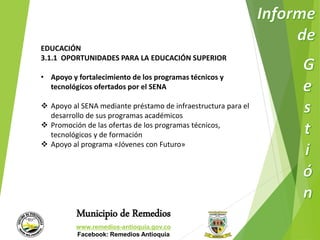 EDUCACIÓN 
3.1.1 OPORTUNIDADES PARA LA EDUCACIÓN SUPERIOR 
• Apoyo y fortalecimiento de los programas técnicos y 
tecnológicos ofertados por el SENA 
 Apoyo al SENA mediante préstamo de infraestructura para el 
desarrollo de sus programas académicos 
 Promoción de las ofertas de los programas técnicos, 
tecnológicos y de formación 
 Apoyo al programa «Jóvenes con Futuro» 
Municipio de Remedios 
www.remedios-antioquia.gov.co 
Facebook: Remedios Antioquia 
 