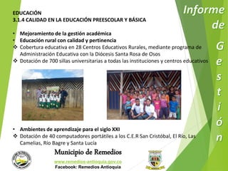 EDUCACIÓN 
3.1.4 CALIDAD EN LA EDUCACIÓN PREESCOLAR Y BÁSICA 
• Mejoramiento de la gestión académica 
• Educación rural con calidad y pertinencia 
 Cobertura educativa en 28 Centros Educativos Rurales, mediante programa de 
Administración Educativa con la Diócesis Santa Rosa de Osos 
 Dotación de 700 sillas universitarias a todas las instituciones y centros educativos 
• Ambientes de aprendizaje para el siglo XXI 
 Dotación de 40 computadores portátiles a los C.E.R San Cristóbal, El Río, Las 
Camelias, Río Bagre y Santa Lucía 
Municipio de Remedios 
www.remedios-antioquia.gov.co 
Facebook: Remedios Antioquia 
 