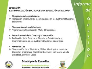 EDUCACIÓN 
3.1.5 MOVILIZACIÓN SOCIAL POR UNA EDUCACIÓN DE CALIDAD 
• Olimpiadas del conocimiento 
 Realización intramural de las Olimpiadas en las cuatro instituciones 
Municipio de Remedios 
www.remedios-antioquia.gov.co 
Facebook: Remedios Antioquia 
educativas 
• Disminución del analfabetismo 
 Programa de alfabetización PAVA: 60 personas 
• Festival Juvenil de la Ciencia y la Innovación 
 Realización de la Feria de la Ciencia, la Creatividad y el 
Emprendimiento en las cuatro instituciones educativas 
• Remedios Lee 
 Dinamización de la Biblioteca Pública Municipal, a través de 
diferentes programas: Biblioteca Itinerante, La Escuela va a la 
Biblioteca, Llave del Saber 
 