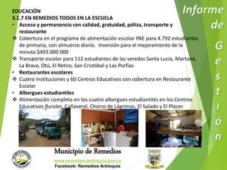 EDUCACIÓN 
3.1.7 EN REMEDIOS TODOS EN LA ESCUELA 
• Acceso y permanencia con calidad, gratuidad, póliza, transporte y 
Municipio de Remedios 
www.remedios-antioquia.gov.co 
Facebook: Remedios Antioquia 
restaurante 
 Cobertura en el programa de alimentación escolar PAE para 4.792 estudiantes 
de primaria, con almuerzo diario. Inversión para el mejoramiento de la 
minuta $493.000.000 
 Transporte escolar para 112 estudiantes de las veredas Santa Lucía, Martaná, 
La Brava, Otú, El Retiro, San Cristóbal y Las Porfías 
• Restaurantes escolares 
 Cuatro Instituciones y 60 Centros Educativos con cobertura en Restaurante 
Escolar 
• Albergues estudiantiles 
 Alimentación completa en los cuatro albergues estudiantiles en los Centros 
Educativos Rurales Cañaveral, Chorro de Lágrimas, El Salado y El Placer. 
 