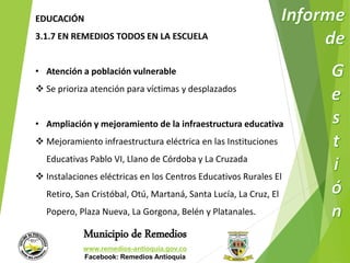 EDUCACIÓN 
3.1.7 EN REMEDIOS TODOS EN LA ESCUELA 
• Atención a población vulnerable 
 Se prioriza atención para víctimas y desplazados 
• Ampliación y mejoramiento de la infraestructura educativa 
 Mejoramiento infraestructura eléctrica en las Instituciones 
Educativas Pablo VI, Llano de Córdoba y La Cruzada 
 Instalaciones eléctricas en los Centros Educativos Rurales El 
Retiro, San Cristóbal, Otú, Martaná, Santa Lucía, La Cruz, El 
Popero, Plaza Nueva, La Gorgona, Belén y Platanales. 
Municipio de Remedios 
www.remedios-antioquia.gov.co 
Facebook: Remedios Antioquia 
 