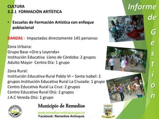 CULTURA 
3.2.1 FORMACIÓN ARTÍSTICA 
• Escuelas de Formación Artística con enfoque 
Municipio de Remedios 
www.remedios-antioquia.gov.co 
Facebook: Remedios Antioquia 
poblacional 
DANZAS : Impactadas directamente 145 personas 
Zona Urbana: 
Grupo Base «Oro y Leyenda» 
Institución Educativa Llano de Córdoba: 2 grupos 
Adulto Mayor- Centro Día: 1 grupo 
Zona Rural: 
Institución Educativa Rural Pablo VI – Santa Isabel: 2 
grupos Institución Educativa Rural La Cruzada: 1 grupo 
Centro Educativo Rural La Cruz: 2 grupos 
Centro Educativo Rural Otú: 2 grupos 
J.A.C Vereda Otú: 1 grupo 
 