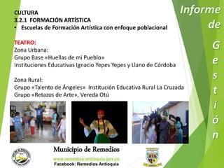 CULTURA 
3.2.1 FORMACIÓN ARTÍSTICA 
• Escuelas de Formación Artística con enfoque poblacional 
TEATRO: 
Zona Urbana: 
Grupo Base «Huellas de mi Pueblo» 
Instituciones Educativas Ignacio Yepes Yepes y Llano de Córdoba 
Zona Rural: 
Grupo «Talento de Ángeles» Institución Educativa Rural La Cruzada 
Grupo «Retazos de Arte», Vereda Otú 
Municipio de Remedios 
www.remedios-antioquia.gov.co 
Facebook: Remedios Antioquia 
 