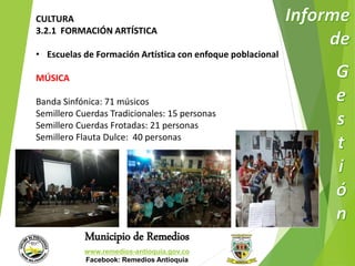 CULTURA 
3.2.1 FORMACIÓN ARTÍSTICA 
• Escuelas de Formación Artística con enfoque poblacional 
Municipio de Remedios 
www.remedios-antioquia.gov.co 
Facebook: Remedios Antioquia 
MÚSICA 
Banda Sinfónica: 71 músicos 
Semillero Cuerdas Tradicionales: 15 personas 
Semillero Cuerdas Frotadas: 21 personas 
Semillero Flauta Dulce: 40 personas 
 