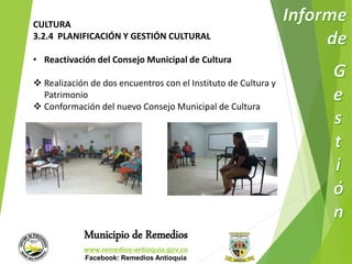 CULTURA 
3.2.4 PLANIFICACIÓN Y GESTIÓN CULTURAL 
• Reactivación del Consejo Municipal de Cultura 
 Realización de dos encuentros con el Instituto de Cultura y 
Patrimonio 
 Conformación del nuevo Consejo Municipal de Cultura 
Municipio de Remedios 
www.remedios-antioquia.gov.co 
Facebook: Remedios Antioquia 
 