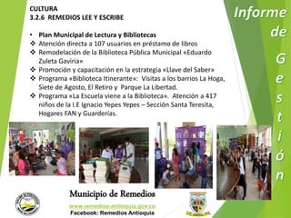CULTURA 
3.2.6 REMEDIOS LEE Y ESCRIBE 
• Plan Municipal de Lectura y Bibliotecas 
 Atención directa a 107 usuarios en préstamo de libros 
 Remodelación de la Biblioteca Pública Municipal «Eduardo 
Zuleta Gaviria» 
 Promoción y capacitación en la estrategia «Llave del Saber» 
 Programa «Biblioteca Itinerante»: Visitas a los barrios La Hoga, 
Siete de Agosto, El Retiro y Parque La Libertad. 
 Programa «La Escuela viene a la Biblioteca». Atención a 417 
niños de la I.E Ignacio Yepes Yepes – Sección Santa Teresita, 
Hogares FAN y Guarderías. 
Municipio de Remedios 
www.remedios-antioquia.gov.co 
Facebook: Remedios Antioquia 
 