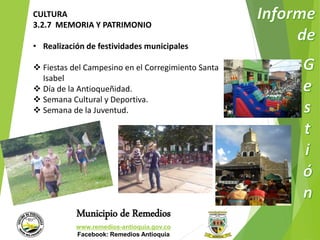 CULTURA 
3.2.7 MEMORIA Y PATRIMONIO 
• Realización de festividades municipales 
 Fiestas del Campesino en el Corregimiento Santa 
Municipio de Remedios 
www.remedios-antioquia.gov.co 
Facebook: Remedios Antioquia 
Isabel 
 Día de la Antioqueñidad. 
 Semana Cultural y Deportiva. 
 Semana de la Juventud. 
 