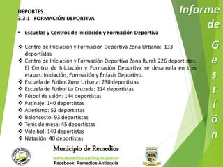 DEPORTES 
3.3.1 FORMACIÓN DEPORTIVA 
• Escuelas y Centros de Iniciación y Formación Deportiva 
 Centro de Iniciación y Formación Deportiva Zona Urbana: 133 
Municipio de Remedios 
www.remedios-antioquia.gov.co 
Facebook: Remedios Antioquia 
deportistas 
 Centro de Iniciación y Formación Deportiva Zona Rural: 226 deportistas. 
El Centro de Iniciación y Formación Deportiva se desarrolla en tres 
etapas: Iniciación, Formación y Énfasis Deportivo. 
 Escuela de Fútbol Zona Urbana: 230 deportistas 
 Escuela de Fútbol La Cruzada: 214 deportistas 
 Fútbol de salón: 144 deportistas 
 Patinaje: 140 deportistas 
 Atletismo: 52 deportistas 
 Baloncesto: 93 deportistas 
 Tenis de mesa: 45 deportistas 
 Voleibol: 140 deportistas 
 Natación: 40 deportistas 
 