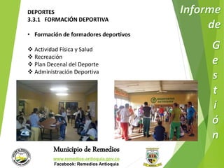 DEPORTES 
3.3.1 FORMACIÓN DEPORTIVA 
• Formación de formadores deportivos 
 Actividad Física y Salud 
 Recreación 
 Plan Decenal del Deporte 
 Administración Deportiva 
Municipio de Remedios 
www.remedios-antioquia.gov.co 
Facebook: Remedios Antioquia 
 