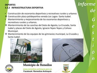 DEPORTES 
3.3.2 INFRAESTRUCTURA DEPORTIVA 
• Construcción de escenarios deportivos y recreativos rurales y urbanos 
 Construcción placa polideportiva vereda Los Lagos- Santa Isabel. 
• Mantenimiento y mejoramiento de los escenarios deportivos y 
recreativos rurales y urbanos. 
 Mantenimiento de las canchas del Siete de Agosto, La Cruzada, Santa 
Isabel y placas del Siete de Agosto, Ignacio Yepes Yepes y Coliseo 
Municipal. 
 Mantenimiento de los equipos de los gimnasios municipal, La Cruzada y 
Municipio de Remedios 
www.remedios-antioquia.gov.co 
Facebook: Remedios Antioquia 
Santa Isabel. 
 