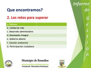 Que encontramos? 
2. Los retos para superar 
a. Pobreza 
b. Calidad de vida 
c. Desarrollo administrativo 
d. Desempeño integral 
e. Gobierno abierto 
f. Gestión ambiental 
d. Participación ciudadana 
Municipio de Remedios 
www.remedios-antioquia.gov.co 
Facebook: Remedios Antioquia 
 