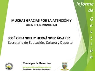 MUCHAS GRACIAS POR LA ATENCIÓN Y 
UNA FELIZ NAVIDAD 
JOSÉ ORLANDELLY HERNÁNDEZ ÁLVAREZ 
Secretario de Educación, Cultura y Deporte. 
Municipio de Remedios 
www.remedios-antioquia.gov.co 
Facebook: Remedios Antioquia 
 