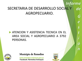 SECRETARIA DE DESARROLLO SOCIAL Y 
AGROPECUARIO. 
 ATENCION Y ASISTENCIA TECNICA EN EL 
AREA SOCIAL Y AGROPECUARIO A 3792 
PERSONAS. 
Municipio de Remedios 
www.remedios-antioquia.gov.co 
Facebook: Remedios Antioquia 
 
