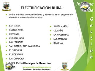 ELECTRIFICACION RURAL 
 Se ha brindado acompañamiento y asistencia en el proyecto de 
electrificación rural en las veredas: 
Municipio de Remedios 
www.remedios-antioquia.gov.co 
Facebook: Remedios Antioquia 
 SANTA ANA 
 BUENOS AIRES 
 COSTEÑAL 
 CHORROLINDO 
 LAS PALOMAS 
 SAN MATEO, TIAS LA AURORA 
 EL SILENCIO 
 EL PORVENIR 
 LA SONADORA 
 CRUZ BAJITALES 
 PUNA 
 SANTA MARTA 
 LEJANÍAS 
 LA ARGENTINA 
 LOS MANGOS 
 BÓMINAS 
 