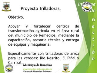 Proyecto Trilladoras. 
Objetivo. 
Apoyar y fortalecer centros de 
transformación agrícola en el área rural 
del municipio de Remedios, mediante la 
capacitación, asesoría técnica y entrega 
de equipos y maquinaria. 
Específicamente con trilladoras de arroz 
para las veredas: Rio Negrito, El Piñal y 
Carrizal. 
Municipio de Remedios 
www.remedios-antioquia.gov.co 
Facebook: Remedios Antioquia 
 