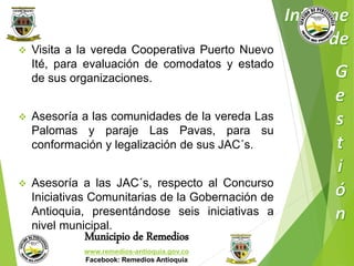  Visita a la vereda Cooperativa Puerto Nuevo 
Ité, para evaluación de comodatos y estado 
de sus organizaciones. 
 Asesoría a las comunidades de la vereda Las 
Palomas y paraje Las Pavas, para su 
conformación y legalización de sus JAC´s. 
 Asesoría a las JAC´s, respecto al Concurso 
Iniciativas Comunitarias de la Gobernación de 
Antioquia, presentándose seis iniciativas a 
nivel municipal. 
Municipio de Remedios 
www.remedios-antioquia.gov.co 
Facebook: Remedios Antioquia 
 